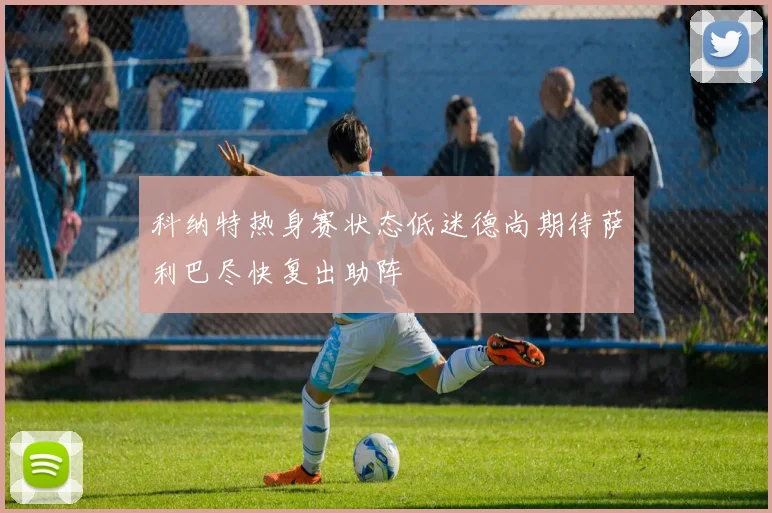 科纳特热身赛状态低迷德尚期待萨利巴尽快复出助阵