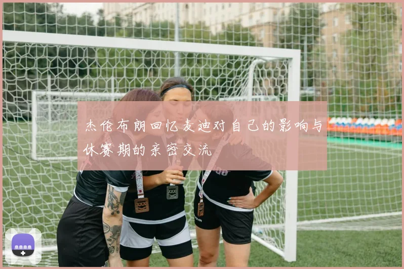 杰伦布朗回忆麦迪对自己的影响与休赛期的亲密交流