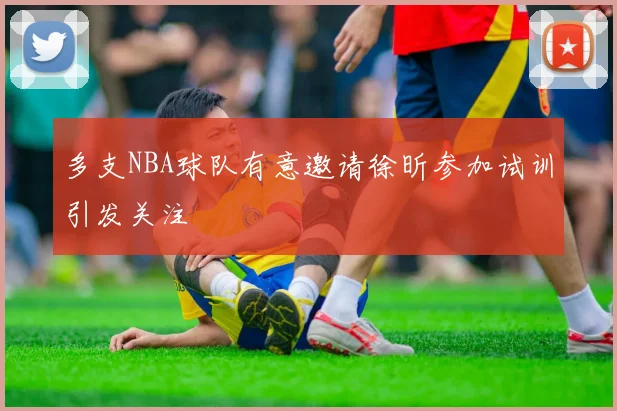 多支NBA球队有意邀请徐昕参加试训引发关注