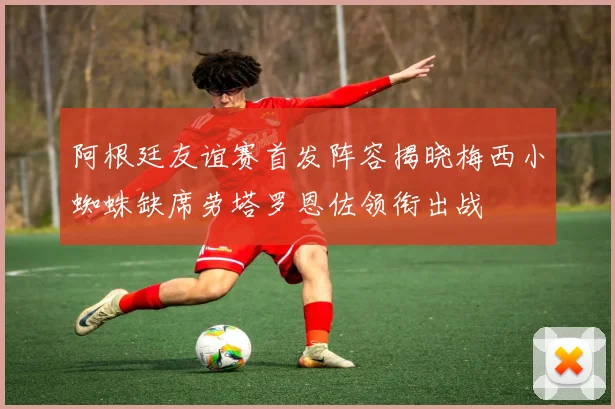 阿根廷友谊赛首发阵容揭晓梅西小蜘蛛缺席劳塔罗恩佐领衔出战