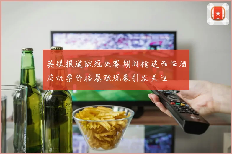 英媒报道欧冠决赛期间枪迷面临酒店机票价格暴涨现象引发关注