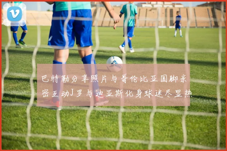 巴特勒分享照片与哥伦比亚国脚亲密互动J罗与迪亚斯化身球迷尽显热情