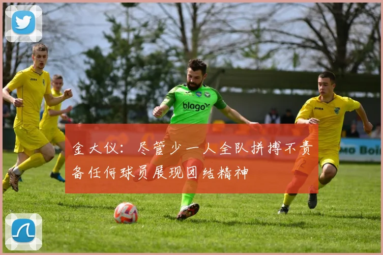 金大仪：尽管少一人全队拼搏不责备任何球员展现团结精神