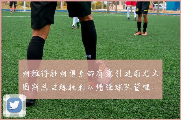 利雅得胜利俱乐部有意引进前尤文图斯总监琼托利以增强球队管理